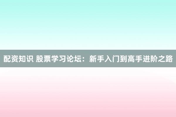 配资知识 股票学习论坛：新手入门到高手进阶之路