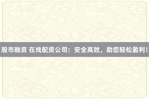 股市融资 在线配资公司：安全高效，助您轻松盈利！