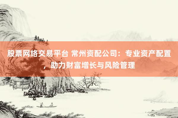 股票网络交易平台 常州资配公司：专业资产配置，助力财富增长与风险管理