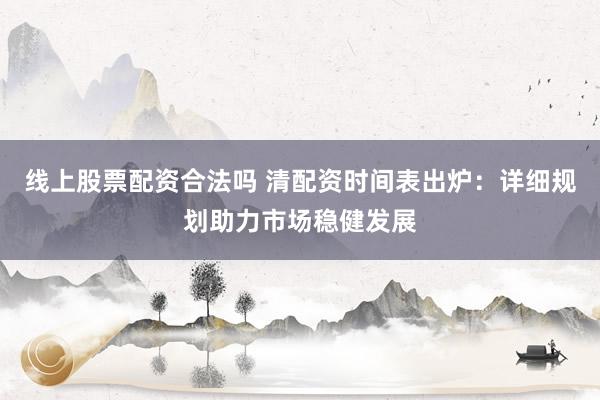 线上股票配资合法吗 清配资时间表出炉：详细规划助力市场稳健发展