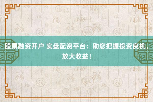 股票融资开户 实盘配资平台：助您把握投资良机，放大收益！