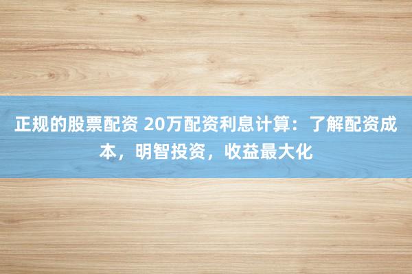 正规的股票配资 20万配资利息计算：了解配资成本，明智投资，收益最大化