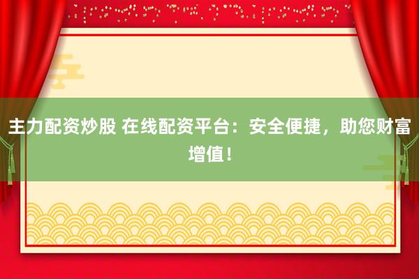 主力配资炒股 在线配资平台：安全便捷，助您财富增值！