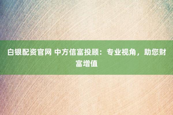 白银配资官网 中方信富投顾：专业视角，助您财富增值