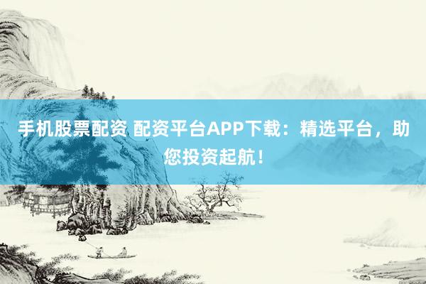 手机股票配资 配资平台APP下载：精选平台，助您投资起航！