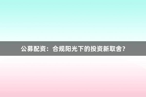 公募配资：合规阳光下的投资新取舍？