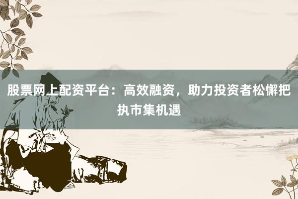 股票网上配资平台：高效融资，助力投资者松懈把执市集机遇