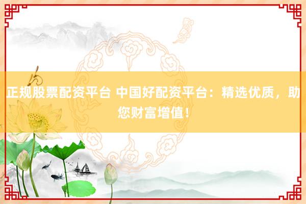 正规股票配资平台 中国好配资平台：精选优质，助您财富增值！