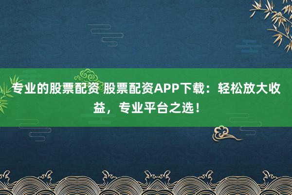 专业的股票配资 股票配资APP下载：轻松放大收益，专业平台之选！
