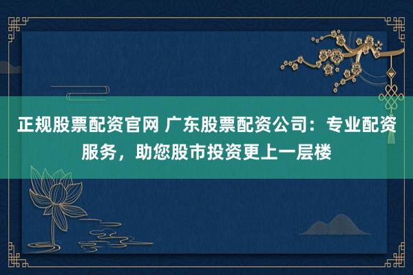 正规股票配资官网 广东股票配资公司：专业配资服务，助您股市投资更上一层楼