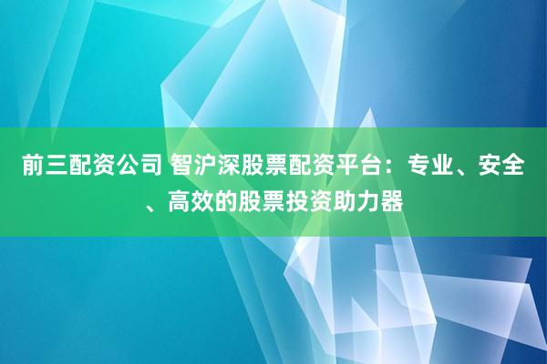前三配资公司 智沪深股票配资平台：专业、安全、高效的股票投资助力器