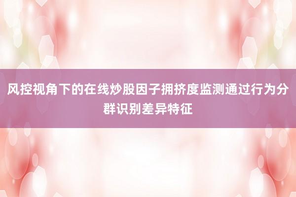 风控视角下的在线炒股因子拥挤度监测通过行为分群识别差异特征
