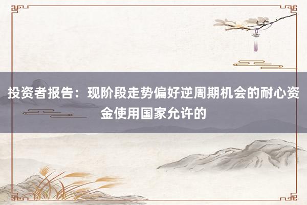 投资者报告：现阶段走势偏好逆周期机会的耐心资金使用国家允许的