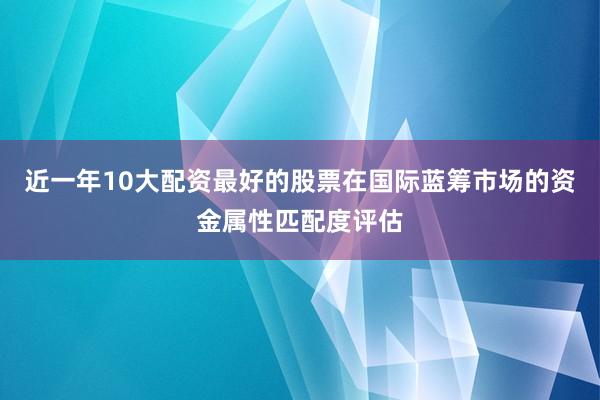 近一年10大配资最好的股票在国际蓝筹市场的资金属性匹配度评估