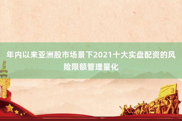年内以来亚洲股市场景下2021十大实盘配资的风险限额管理量化