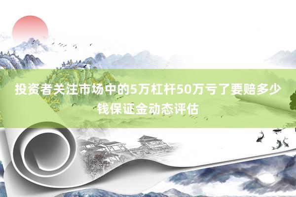 投资者关注市场中的5万杠杆50万亏了要赔多少钱保证金动态评估