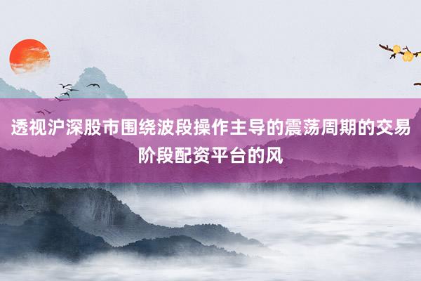 透视沪深股市围绕波段操作主导的震荡周期的交易阶段配资平台的风