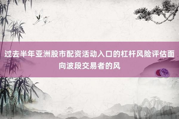 过去半年亚洲股市配资活动入口的杠杆风险评估面向波段交易者的风