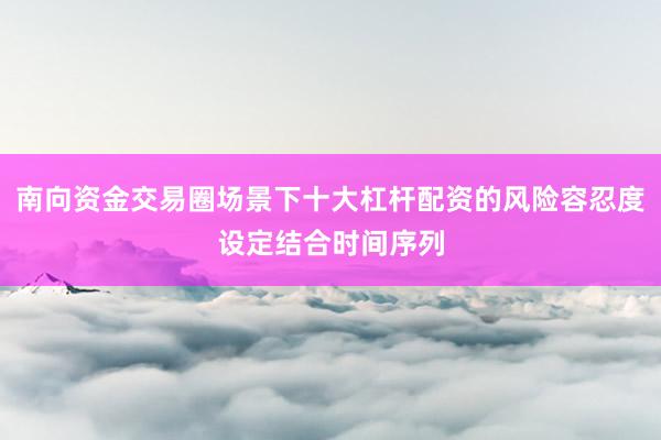 南向资金交易圈场景下十大杠杆配资的风险容忍度设定结合时间序列