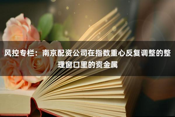 风控专栏：南京配资公司在指数重心反复调整的整理窗口里的资金属