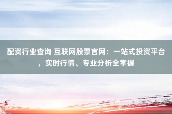 配资行业查询 互联网股票官网：一站式投资平台，实时行情、专业分析全掌握