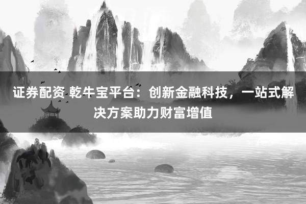 证券配资 乾牛宝平台：创新金融科技，一站式解决方案助力财富增值