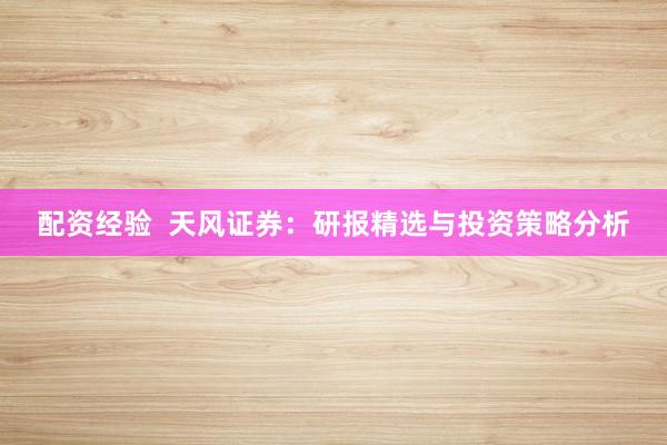 配资经验  天风证券：研报精选与投资策略分析