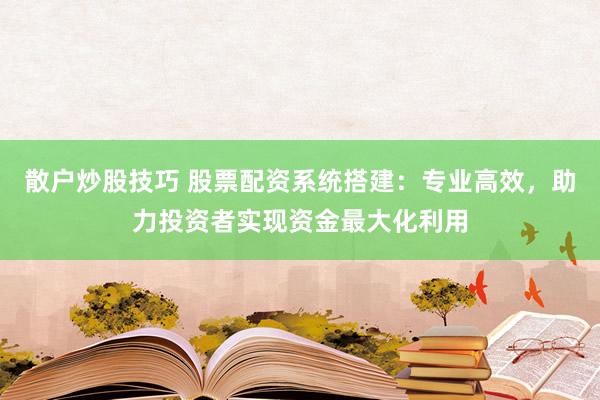 散户炒股技巧 股票配资系统搭建：专业高效，助力投资者实现资金最大化利用