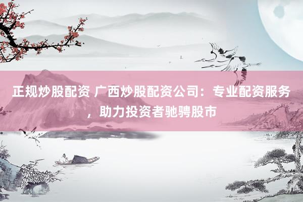 正规炒股配资 广西炒股配资公司：专业配资服务，助力投资者驰骋股市
