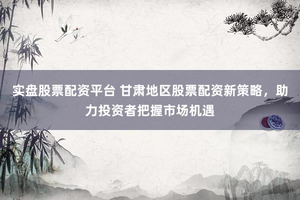 实盘股票配资平台 甘肃地区股票配资新策略，助力投资者把握市场机遇