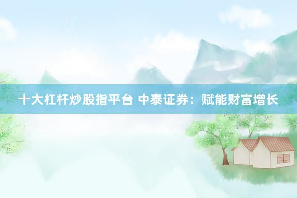 十大杠杆炒股指平台 中泰证券：赋能财富增长