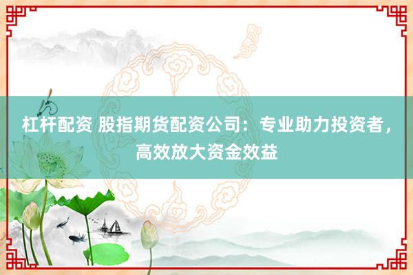 杠杆配资 股指期货配资公司：专业助力投资者，高效放大资金效益