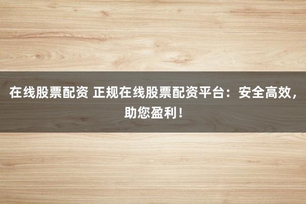 在线股票配资 正规在线股票配资平台：安全高效，助您盈利！