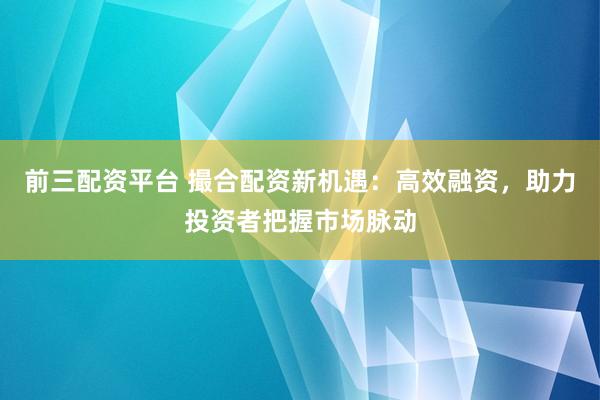 前三配资平台 撮合配资新机遇：高效融资，助力投资者把握市场脉动