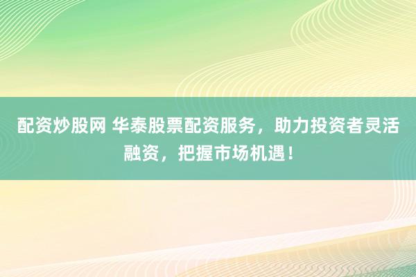 配资炒股网 华泰股票配资服务，助力投资者灵活融资，把握市场机遇！