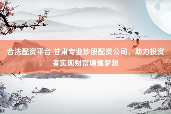 合法配资平台 甘肃专业炒股配资公司，助力投资者实现财富增值梦想