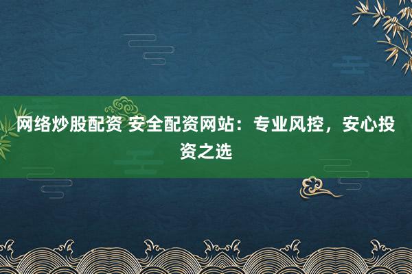 网络炒股配资 安全配资网站：专业风控，安心投资之选